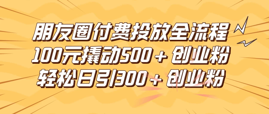 朋友圈付费高效投放全流程，100元撬动500+创业粉，日引流300+创业粉 - 天能资源