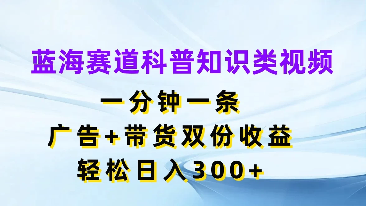蓝海赛道科普知识类视频，一分钟一条，广告+带货双份收益，轻松日入300+ - 天能资源