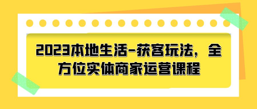 2023 本地生活获客玩法：全方位实体商家运营课程「10 节视频课」 - 天能资源