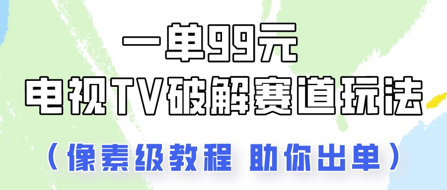 一单99，电视TV破解赛道玩法，像素级教程助你出单！ - 天能资源