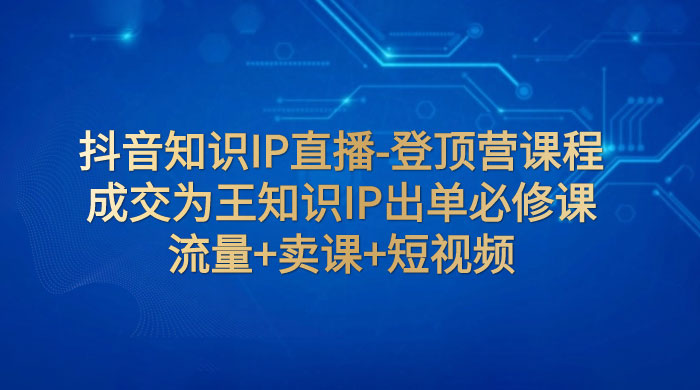 抖音知识 IP 直播 · 登顶营课程：成交为王知识 IP 出单必修课，流量+卖课+短视频 - 天能资源