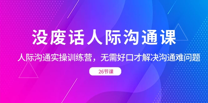 没废话人际沟通课，人际沟通实操训练营，无需好口才解决沟通难问题（共 26 节课） - 天能资源