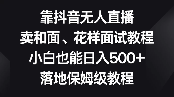 靠抖音无人直播，卖和面、花样面试教程，小白也能日入 500+，落地保姆级教程 - 天能资源