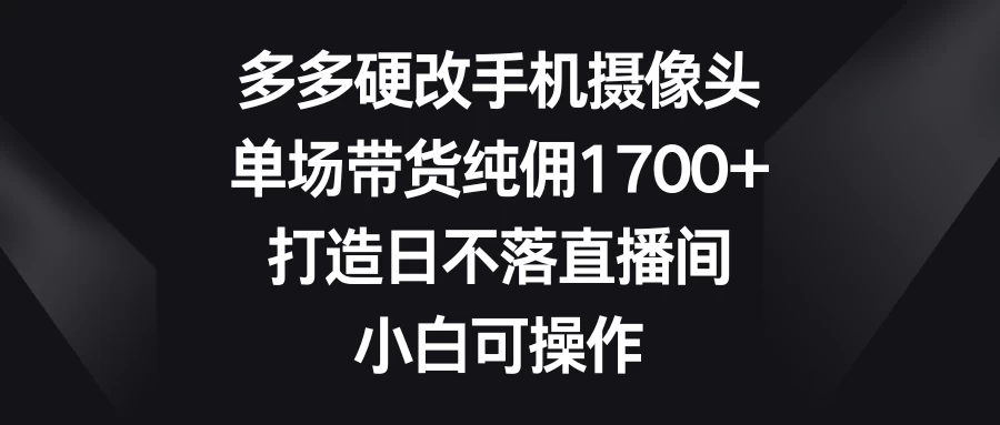 多多硬改手机摄像头，单场带货纯佣1700+，打造日不落直播间，小白可操作 - 天能资源