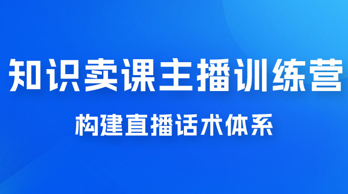 知识卖课主播训练营：找准专属知识产品，打造主播 IP 定位，构建直播话术体系 - 天能资源